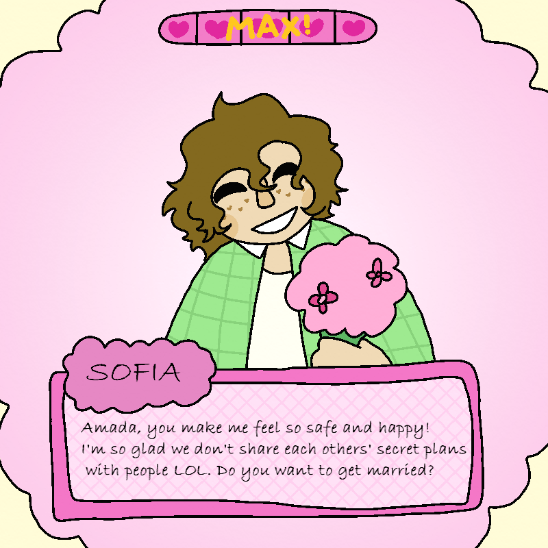 Amada envisions Sofia, as if playing a visual novel or dating simulator, with a maxxed out hearts bar above bud's head. Bud's smiling and offering her flowers, while saying: Amada, you make me feel so safe and happy! I'm so glad we don't share each others' secret plans with people lol. Do you want to get married?